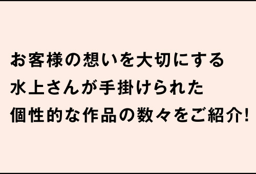 お客様の想いを大切にする水上さんが手掛けられた個性的な作品の数々をご紹介！