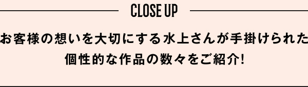 お客様の想いを大切にする水上さんが手掛けられた個性的な作品の数々をご紹介！