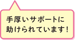 手厚いサポートに助けられています！