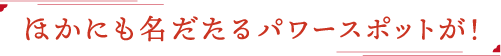 他にも名だたるパワースポットが！