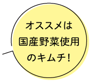 オススメは国産野菜使用のキムチ！