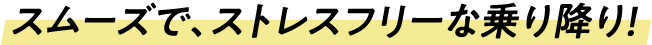 スムーズで、ストレスフリーな乗り降り！