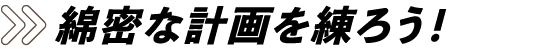 綿密な計画を練ろう！