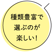 種類豊富で選ぶのが楽しい！