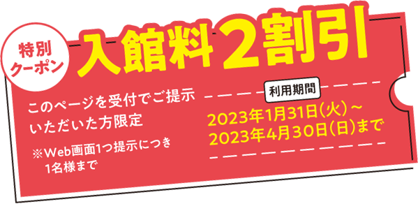 特別クーポン入館料2割引 このページを受付でご提示いただいた方限定 2023年1月31日(火)～2023年4月30日(日)まで