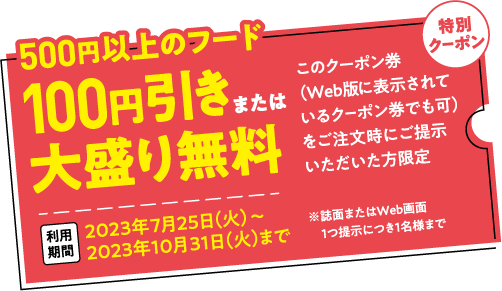 500円以上のフード 100円引きまたは大盛り無料 このクーポン券（Web版 に表示されているクーポン券でも可）をご注文時にご提示いただいた方限定 2023年7月25日（火）～2023年10月31日（火）まで ※誌面またはWeb画面1つ提示につき1名様まで