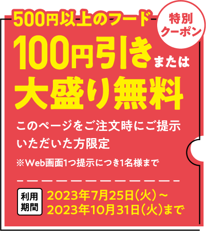 500円以上のフード 100円引きまたは大盛り無料 このクーポン券(Web版 に表示されているクーポン券でも可)をご注文時にご提示いただいた方限定 2023年7月25日(火)~2023年10月31日(火)まで ※誌面またはWeb画面1つ提示につき1名様まで