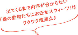 出てくるまで内容が分からない「森の動物たちにお任せスウィーツ」はワクワク度満点♪