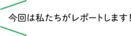 今回は私たちがレポートします！