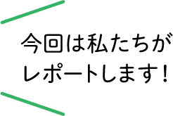 今回は私たちがレポートします！