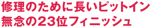 修理のために長いピットイン 無念の23位フィニッシュ