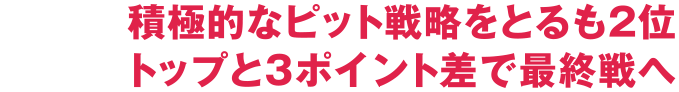 積極的なピット戦略をとるも2位 トップと3ポイント差で最終戦へ