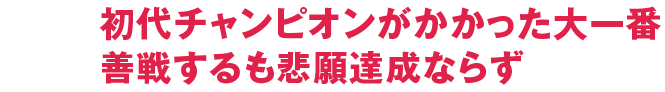 初代チャンピオンがかかった大一番善戦するも悲願達成ならず