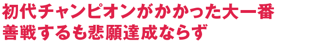 初代チャンピオンがかかった大一番善戦するも悲願達成ならず