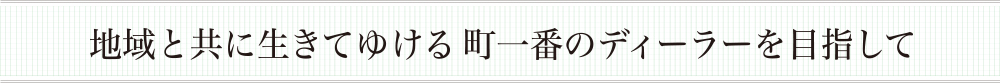 地域と共に生きてゆける町一番のディーラーを目指して