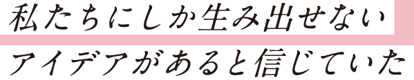 私たちにしか生み出せないアイデアがあると信じていた
