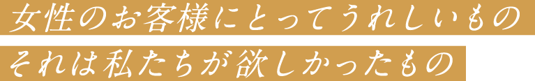 女性のお客様にとってうれしいもの それは私たちが欲しかったもの