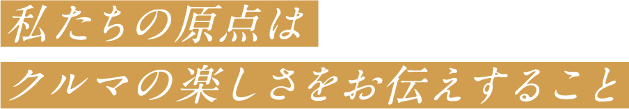 私たちの原点はクルマの楽しさをお伝えすること