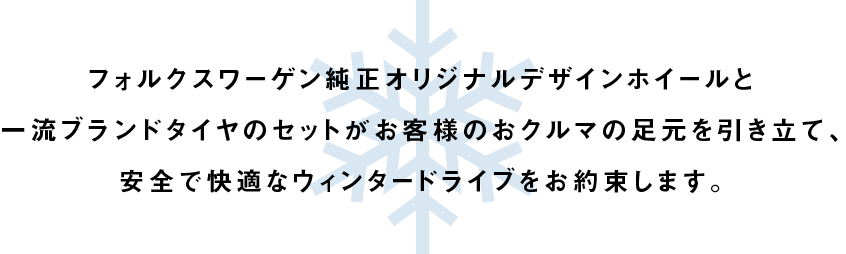 フォルクスワーゲン純正オリジナルデザインホイールと一流ブランドタイヤのセットがお客様のおクルマの足元を引き立て、安全で快適なウィンタードライブをお約束します。