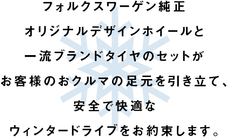フォルクスワーゲン純正オリジナルデザインホイールと一流ブランドタイヤのセットがお客様のおクルマの足元を引き立て、安全で快適なウィンタードライブをお約束します。